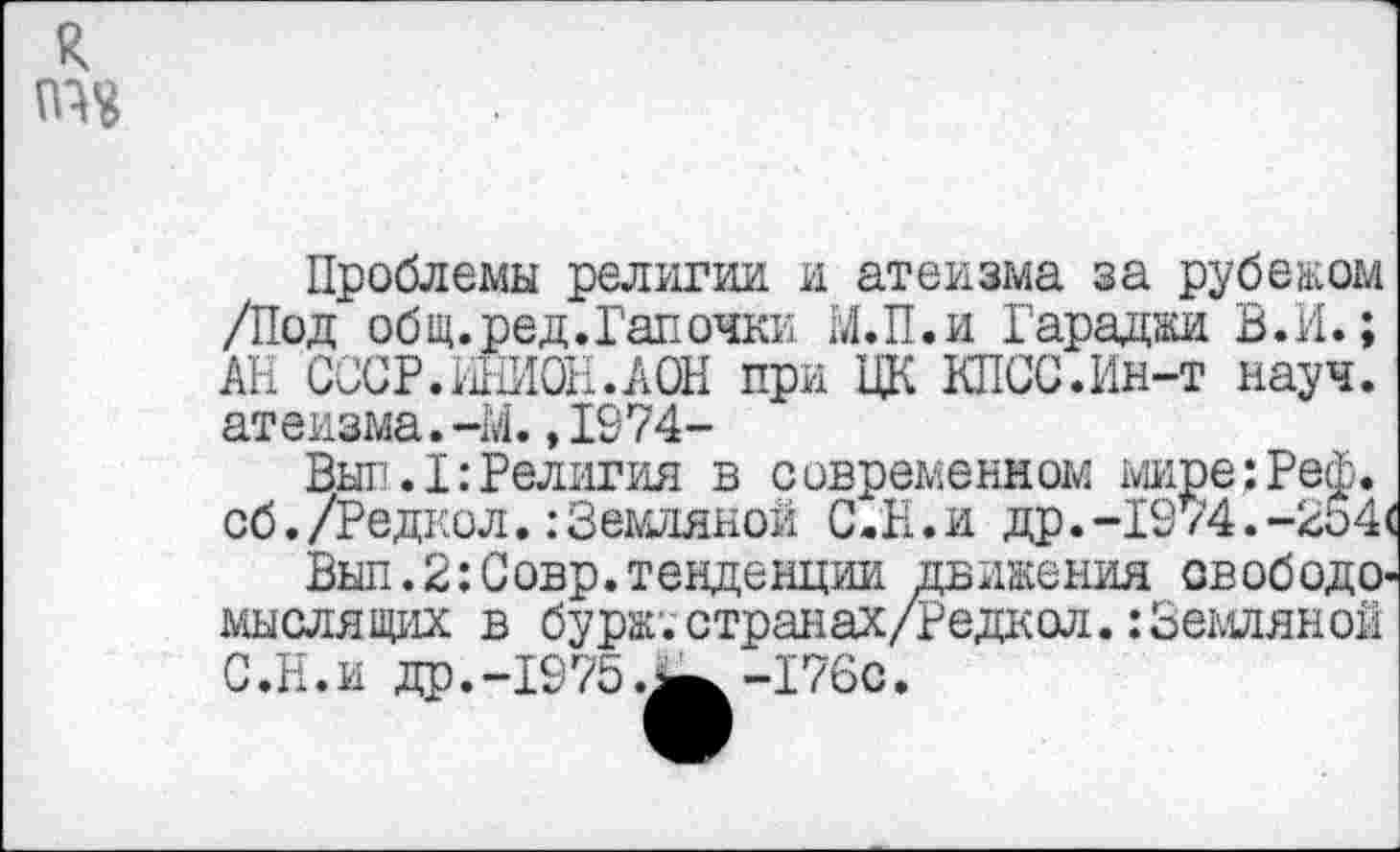﻿Проблемы религии и атеизма за рубежом /Под общ.ред.Гапочки М.П.и Гараджи В.И.; АН СССР.ШИОН.АОН при ЦК КПСС.Ин-т науч, атеизма.-М.,1974-
Вып.I:Религия в современном мире:Реф. сб. /Редкол.:Земляной С.Н.и др.-1974.—254<
Выл.2:Совр.тенденции движения свободомыслящих в бурж'.странах/Редкол.: Земляной С.Н.и др.-1975.^-176с.